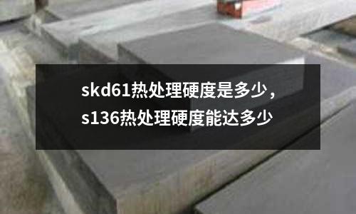 skd61熱處理硬度是多少，s136熱處理硬度能達多少