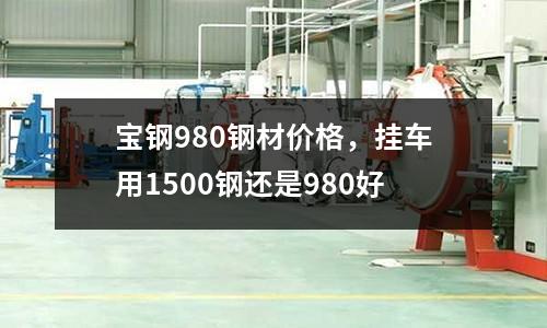 寶鋼980鋼材價格，掛車用1500鋼還是980好