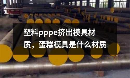塑料pppe擠出模具材質，蛋糕模具是什么材質