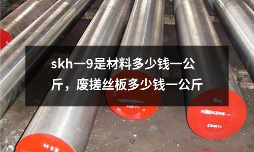 skh一9是材料多少錢一公斤，廢搓絲板多少錢一公斤