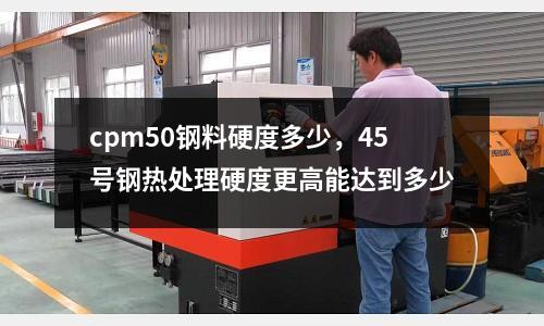 cpm50鋼料硬度多少，45號鋼熱處理硬度更高能達(dá)到多少