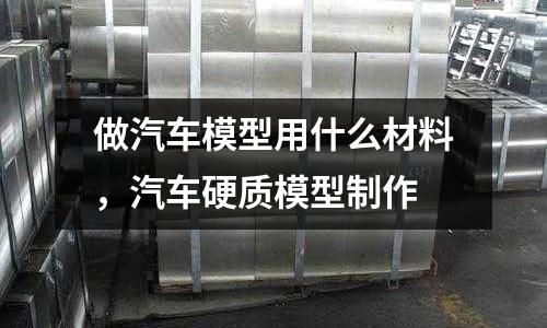做汽車模型用什么材料，汽車硬質(zhì)模型制作