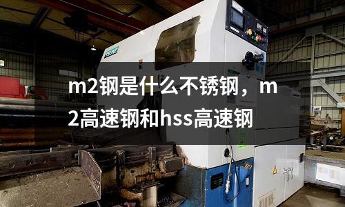 m2鋼是什么不銹鋼，m2高速鋼和hss高速鋼