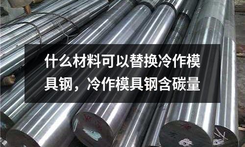 什么材料可以替換冷作模具鋼，冷作模具鋼含碳量