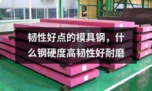 韌性好點(diǎn)的模具鋼，什么鋼硬度高韌性好耐磨