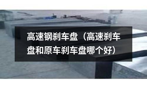高速鋼剎車盤（高速剎車盤和原車剎車盤哪個好）