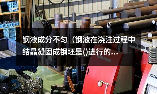 鋼液成分不勻（鋼液在澆注過程中結(jié)晶凝固成鋼坯是()進(jìn)行的）