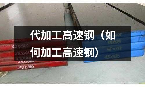 代加工高速鋼（如何加工高速鋼）