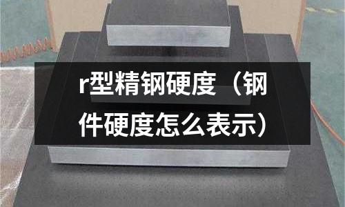 r型精鋼硬度（鋼件硬度怎么表示）