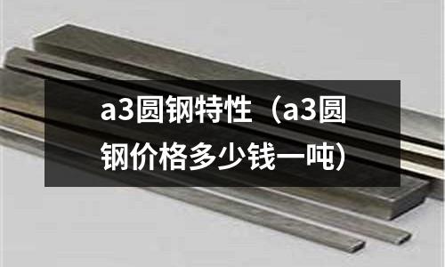 a3圓鋼特性（a3圓鋼價(jià)格多少錢一噸）