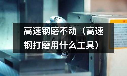 高速鋼磨不動（高速鋼打磨用什么工具）