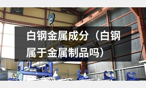 白鋼金屬成分（白鋼屬于金屬制品嗎）