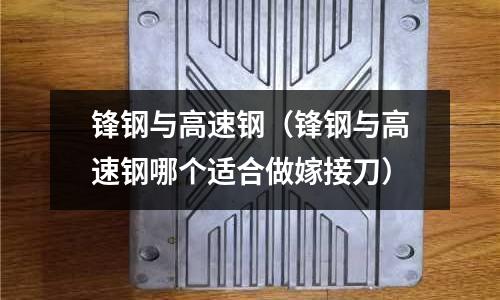 鋒鋼與高速鋼（鋒鋼與高速鋼哪個適合做嫁接刀）