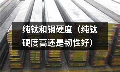 純鈦和鋼硬度（純鈦硬度高還是韌性好）