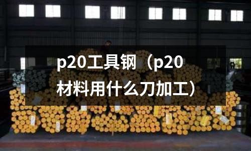 p20工具鋼（p20材料用什么刀加工）