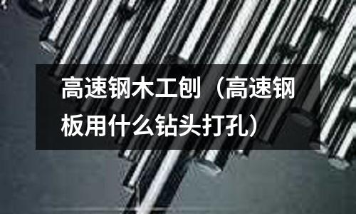 高速鋼木工刨（高速鋼板用什么鉆頭打孔）