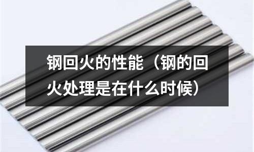 鋼回火的性能（鋼的回火處理是在什么時候）