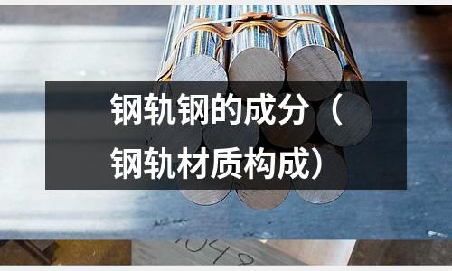 鋼軌鋼的成分（鋼軌材質(zhì)構(gòu)成）