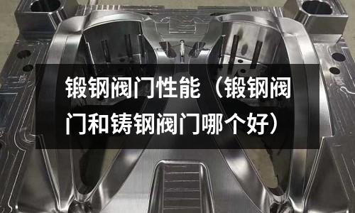 鍛鋼閥門性能（鍛鋼閥門和鑄鋼閥門哪個好）