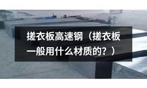 搓衣板高速鋼（搓衣板一般用什么材質的？）
