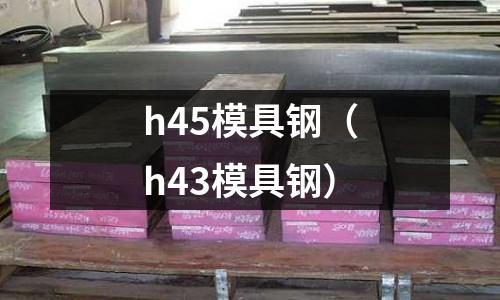 h45模具鋼(h43模具鋼)