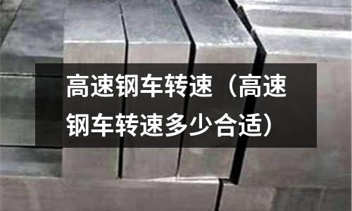 高速鋼車轉速(高速鋼車轉速多少合適)
