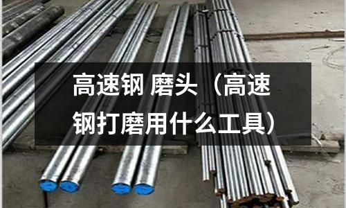 高速鋼 磨頭(高速鋼打磨用什么工具)