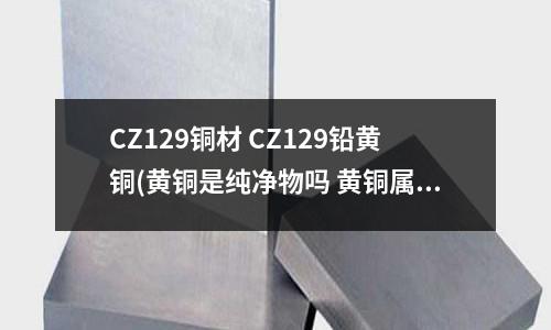 CZ129銅材 CZ129鉛黃銅(黃銅是純凈物嗎 黃銅屬于純凈物嗎)