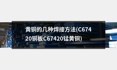 黃銅的幾種焊接方法(C67420銅板C67420錳黃銅)