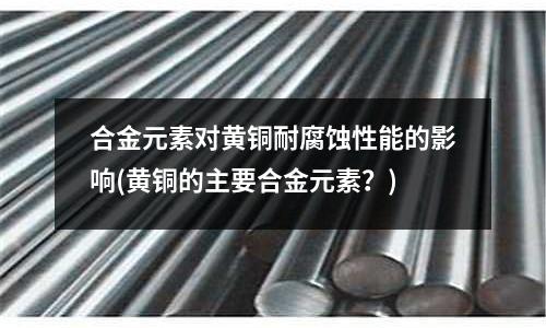 合金元素對黃銅耐腐蝕性能的影響(黃銅的主要合金元素？)