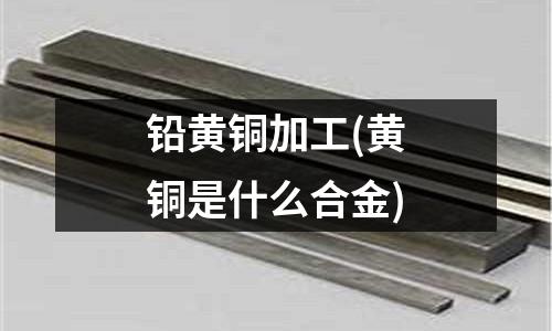 鉛黃銅加工(黃銅是什么合金)