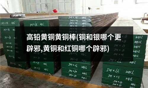 高鉛黃銅黃銅棒(銅和銀哪個更辟邪,黃銅和紅銅哪個辟邪)