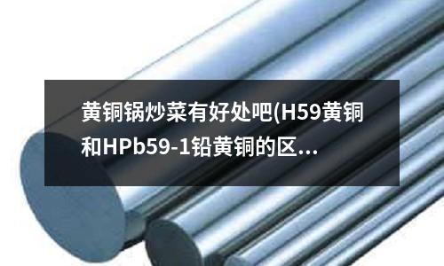 黃銅鍋炒菜有好處吧(H59黃銅和HPb59-1鉛黃銅的區(qū)別)