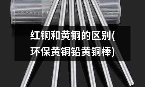 紅銅和黃銅的區別(環保黃銅鉛黃銅棒)