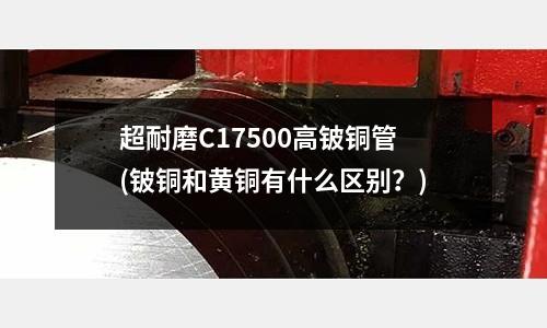超耐磨C17500高鈹銅管(鈹銅和黃銅有什么區(qū)別？)