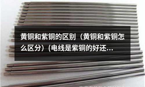 黃銅和紫銅的區(qū)別(黃銅和紫銅怎么區(qū)分)(電線(xiàn)是紫銅的好還是黃銅的好?)