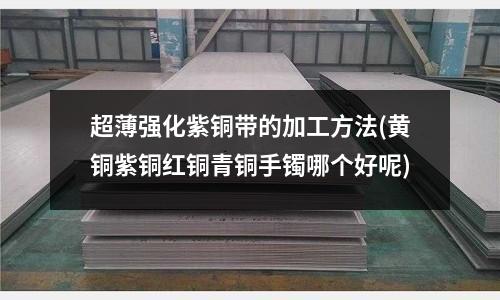 超薄強化紫銅帶的加工方法(黃銅紫銅紅銅青銅手鐲哪個好呢)