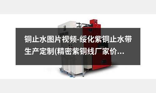 銅止水圖片視頻-綏化紫銅止水帶生產定制(精密紫銅線廠家價格)