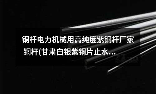 銅桿電力機械用高純度紫銅桿廠家 銅桿(甘肅白銀紫銅片止水施工方法)