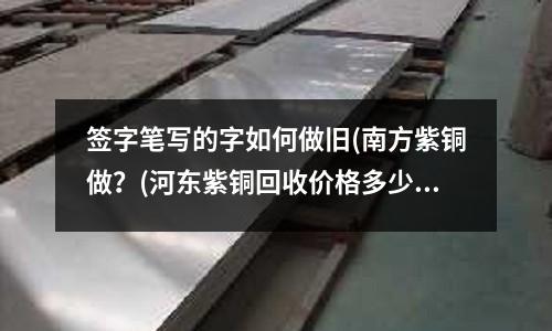 簽字筆寫的字如何做舊(南方紫銅做？(河東紫銅回收價格多少錢一斤)