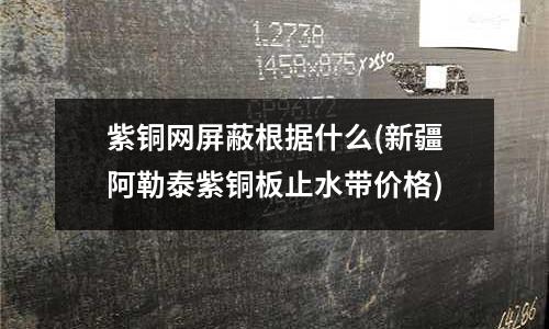 紫銅網屏蔽根據什么(新疆阿勒泰紫銅板止水帶價格)