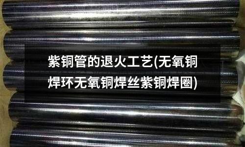紫銅管的退火工藝(無(wú)氧銅焊環(huán)無(wú)氧銅焊絲紫銅焊圈)