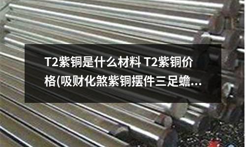 T2紫銅是什么材料 T2紫銅價格(吸財化煞紫銅擺件三足蟾)