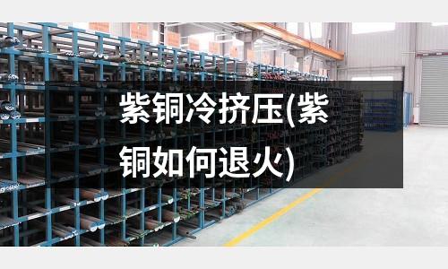 紫銅冷擠壓(紫銅如何退火)