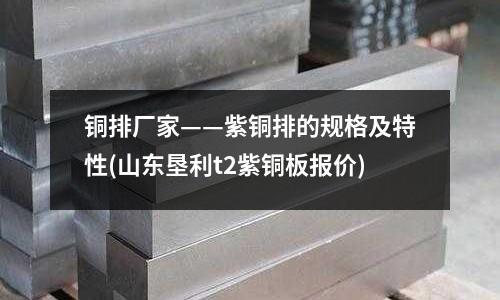 銅排廠家——紫銅排的規格及特性(山東墾利t2紫銅板報價)