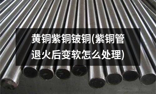 黃銅紫銅鈹銅(紫銅管退火后變軟怎么處理)
