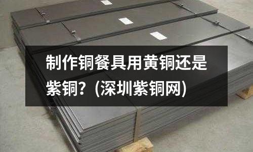 制作銅餐具用黃銅還是紫銅?(深圳紫銅網)