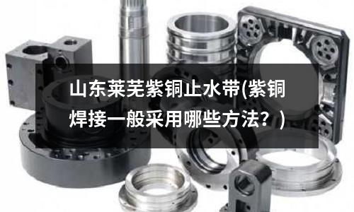 山東萊蕪紫銅止水帶(紫銅焊接一般采用哪些方法?)