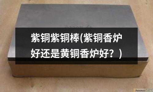 紫銅紫銅棒(紫銅香爐好還是黃銅香爐好？)