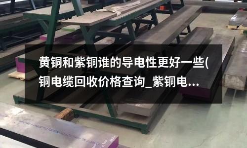 黃銅和紫銅誰的導電性更好一些(銅電纜回收價格查詢_紫銅電纜回收價格)
